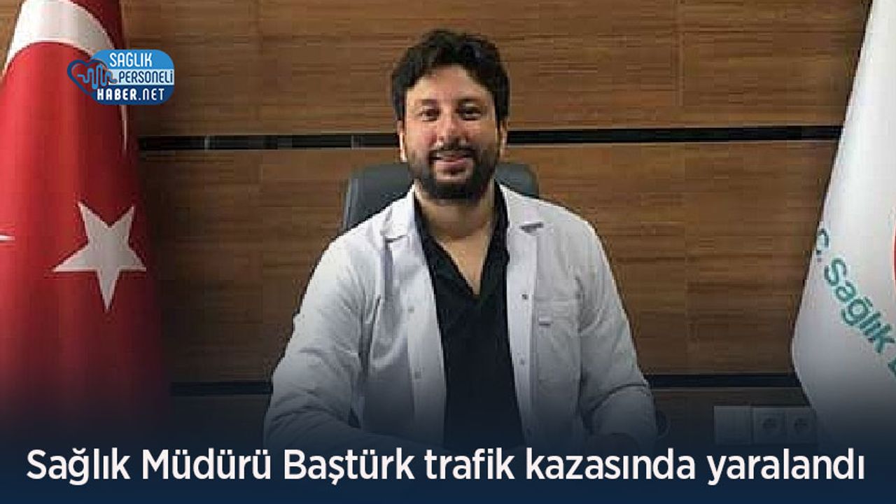 Sağlık Müdürü Baştürk trafik kazasında yaralandı