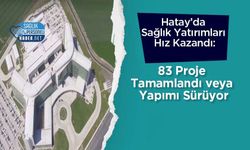 Hatay’da Sağlık Yatırımları Hız Kazandı: 83 Proje Tamamlandı veya Yapımı Sürüyor