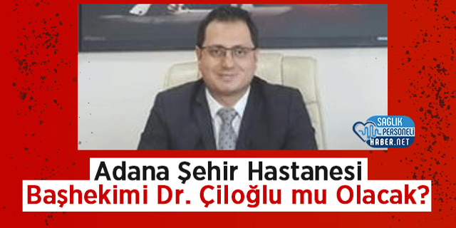 Adana Şehir Hastanesi Başhekimi Dr. Çiloğlu mu Olacak?