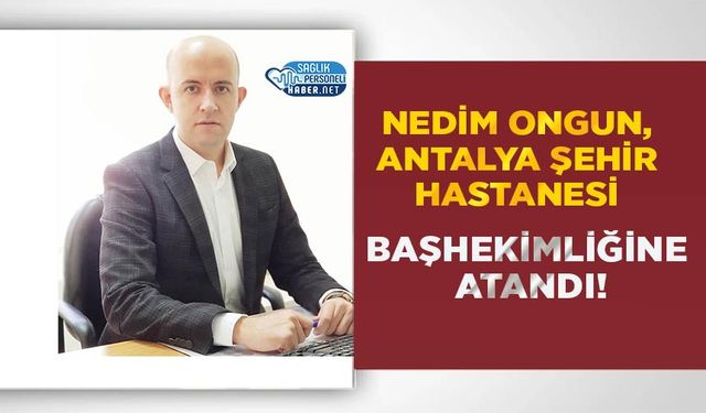 Nedim Ongun, Antalya Şehir Hastanesi Başhekimliğine Atandı!