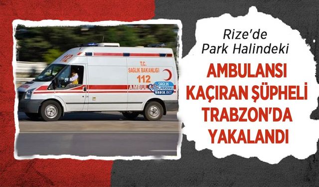 Rize'de Park Halindeki Ambulansı Kaçıran Şüpheli Trabzon'da Yakalandı