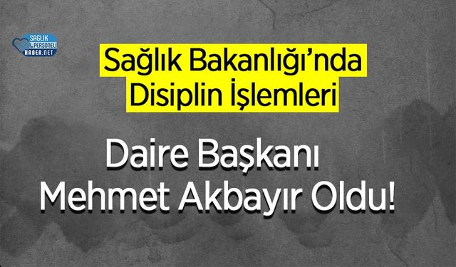 Sağlık Bakanlığı’nda Disiplin İşlemleri Daire Başkanı Mehmet Akbayır Oldu!