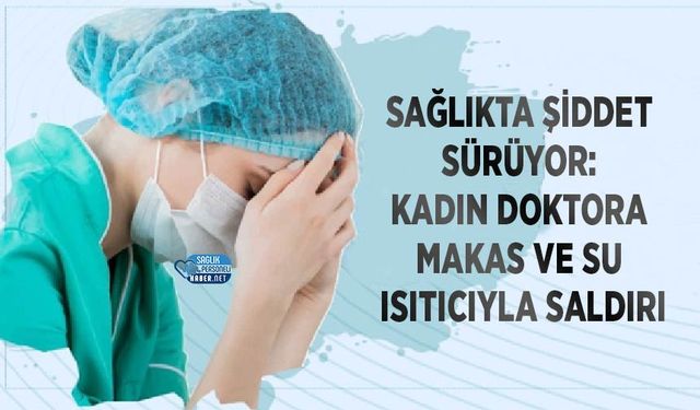 Sağlıkta Şiddet Sürüyor: Kadın Doktora Makas ve Su Isıtıcıyla Saldırı