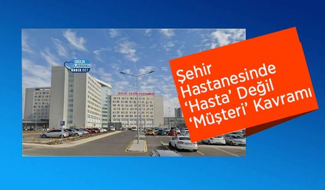 Şehir Hastanesinde ‘Hasta’ Değil ‘Müşteri’ Kavramı