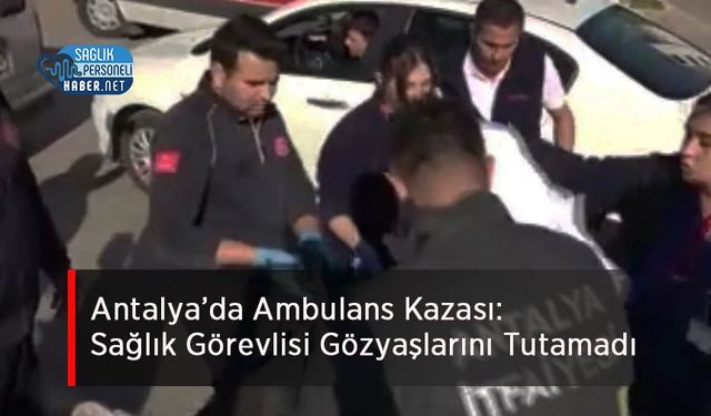 Antalya’da Ambulans Kazası: Sağlık Görevlisi Gözyaşlarını Tutamadı