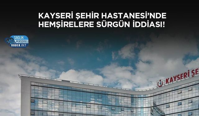 Kayseri Şehir Hastanesi’nde Hemşirelere Sürgün İddiası!