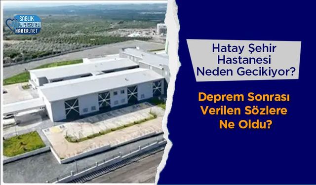 Hatay Şehir Hastanesi Neden Gecikiyor? Deprem Sonrası Verilen Sözlere Ne Oldu?