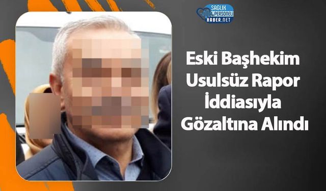 Eski Başhekim Usulsüz Rapor İddiasıyla Gözaltına Alındı