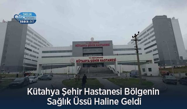 Kütahya Şehir Hastanesi Bölgenin Sağlık Üssü Haline Geldi