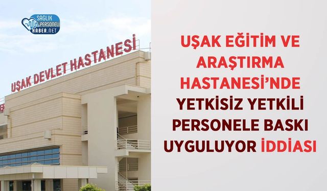 Uşak Eğitim ve Araştırma Hastanesi’nde Yetkisiz Yetkili Personele Baskı Uyguluyor İddiası