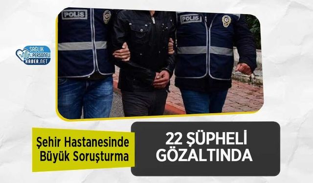 Şehir Hastanesinde Büyük Soruşturma: 22 Şüpheli Gözaltında
