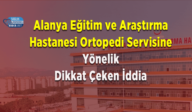 Alanya Eğitim ve Araştırma Hastanesi Ortopedi Servisine Yönelik Dikkat Çeken İddia