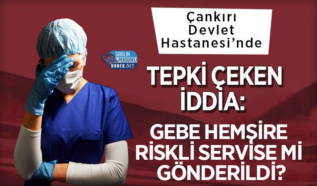 Çankırı Devlet Hastanesi’nde Tepki Çeken İddia: Gebe Hemşire Riskli Servise mi Gönderildi?