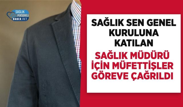 Sağlık Sen Genel Kuruluna Katılan Sağlık Müdürü İçin Müfettişler Göreve Çağrıldı