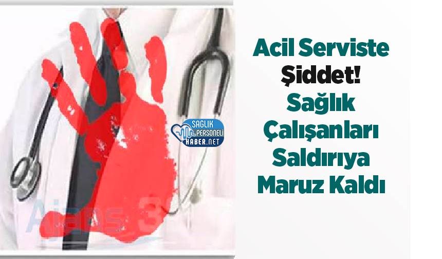 Acil Serviste Şiddet! Sağlık Çalışanları Saldırıya Maruz Kaldı