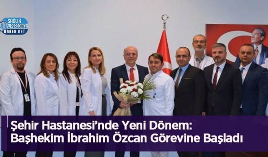 Şehir Hastanesi’nde Yeni Dönem: Başhekim İbrahim Özcan Görevine Başladı