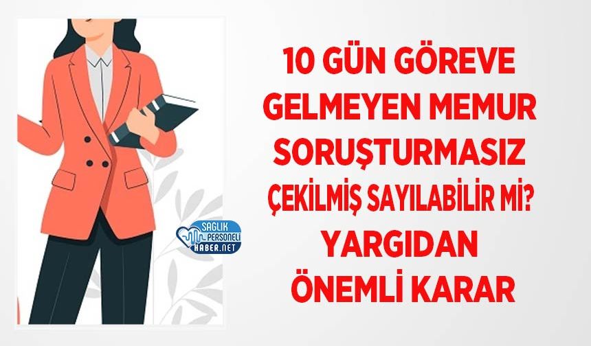 10 Gün Göreve Gelmeyen Memur Soruşturmasız Çekilmiş Sayılabilir mi? Yargıdan Önemli Karar