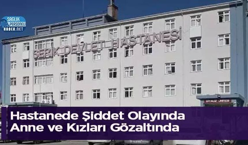 Hastanede Şiddet Olayında Anne ve Kızları Gözaltında