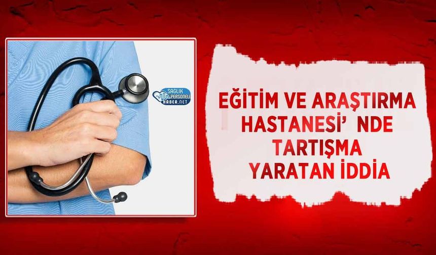 Eğitim ve Araştırma Hastanesi’nde Tartışma Yaratan İddia