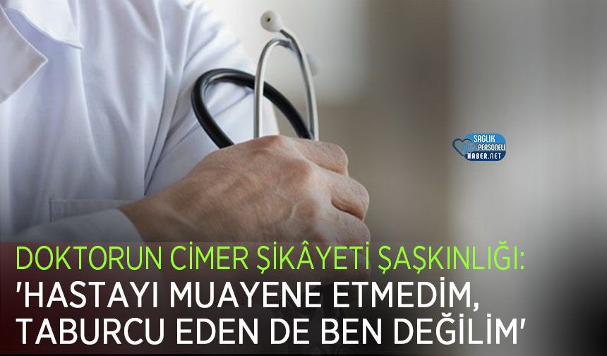 Doktorun CİMER Şikâyeti Şaşkınlığı: 'Hastayı Muayene Etmedim, Taburcu Eden de Ben Değilim'