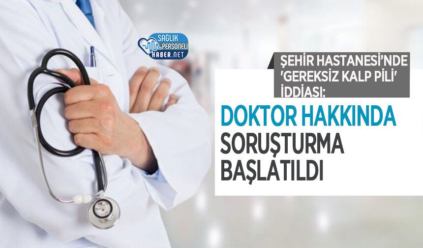 Şehir Hastanesi’nde 'Gereksiz Kalp Pili' İddiası: Doktor Hakkında Soruşturma Başlatıldı