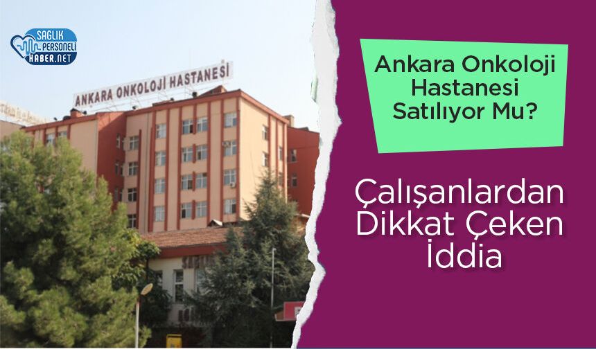 Ankara Onkoloji Hastanesi Satılıyor Mu? Çalışanlardan Dikkat Çeken İddia