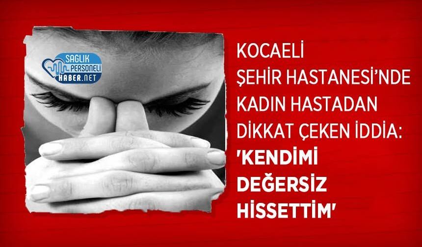 Kocaeli Şehir Hastanesi’nde Kadın Hastadan Dikkat Çeken İddia: 'Kendimi Değersiz Hissettim'
