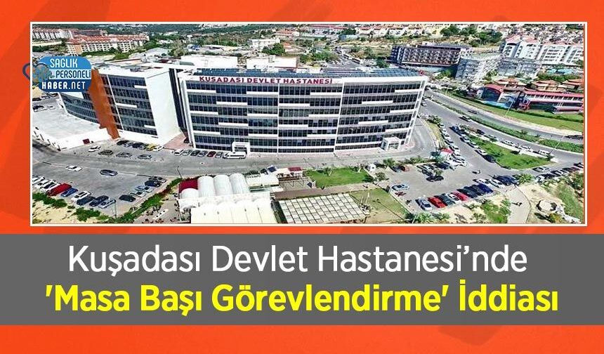 Kuşadası Devlet Hastanesi’nde 'Masa Başı Görevlendirme' İddiası: Personel Arasında Tepki