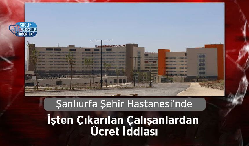 Şanlıurfa Şehir Hastanesi’nde İşten Çıkarılan Çalışanlardan Ücret İddiası