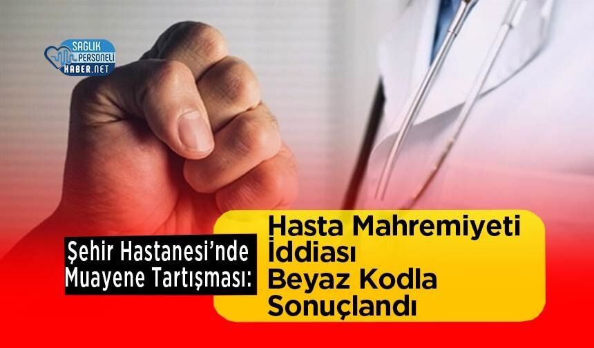 Şehir Hastanesi’nde Muayene Tartışması: Hasta Mahremiyeti İddiası Beyaz Kodla Sonuçlandı