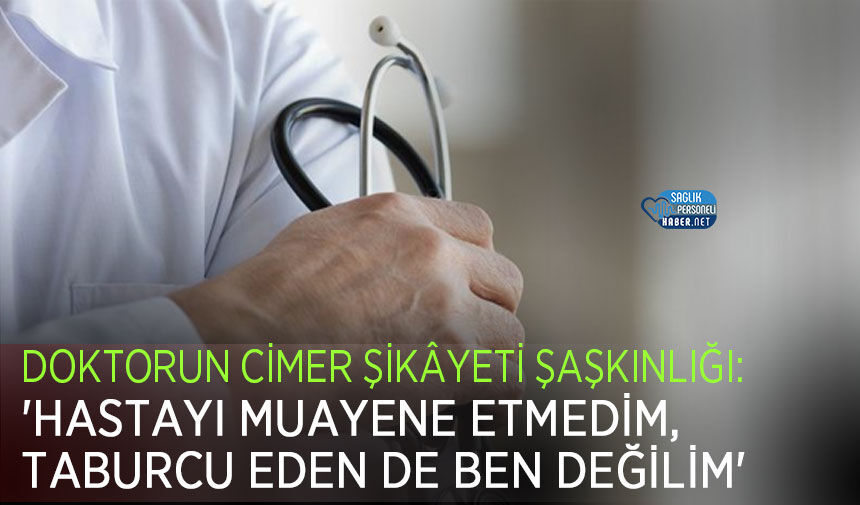 Doktorun CİMER Şikâyeti Şaşkınlığı: 'Hastayı Muayene Etmedim, Taburcu Eden de Ben Değilim'