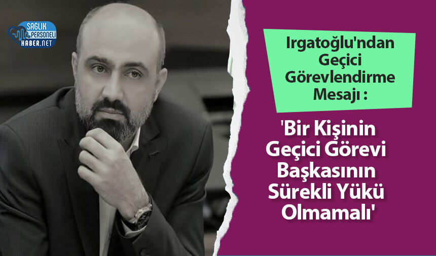 Irgatoğlu'ndan Geçici Görevlendirme Mesajı : 'Bir Kişinin Geçici Görevi Başkasının Sürekli Yükü Olmamalı'
